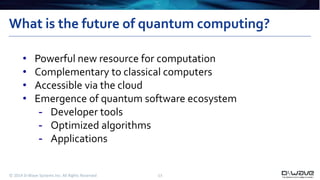 What is the future of quantum computing? 
• Powerful new resource for computation 
• Complementary to classical computers 
• Accessible via the cloud 
• Emergence of quantum software ecosystem 
- Developer tools 
- Optimized algorithms 
- Applications 
© 2014 D-Wave Systems Inc. All Rights Reserved 13 
 