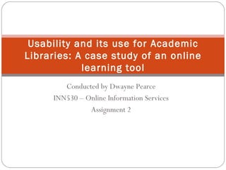 Conducted by Dwayne Pearce
INN530 – Online Information Services
Assignment 2
Usability and its use for Academic
Libraries: A case study of an online
learning tool
 