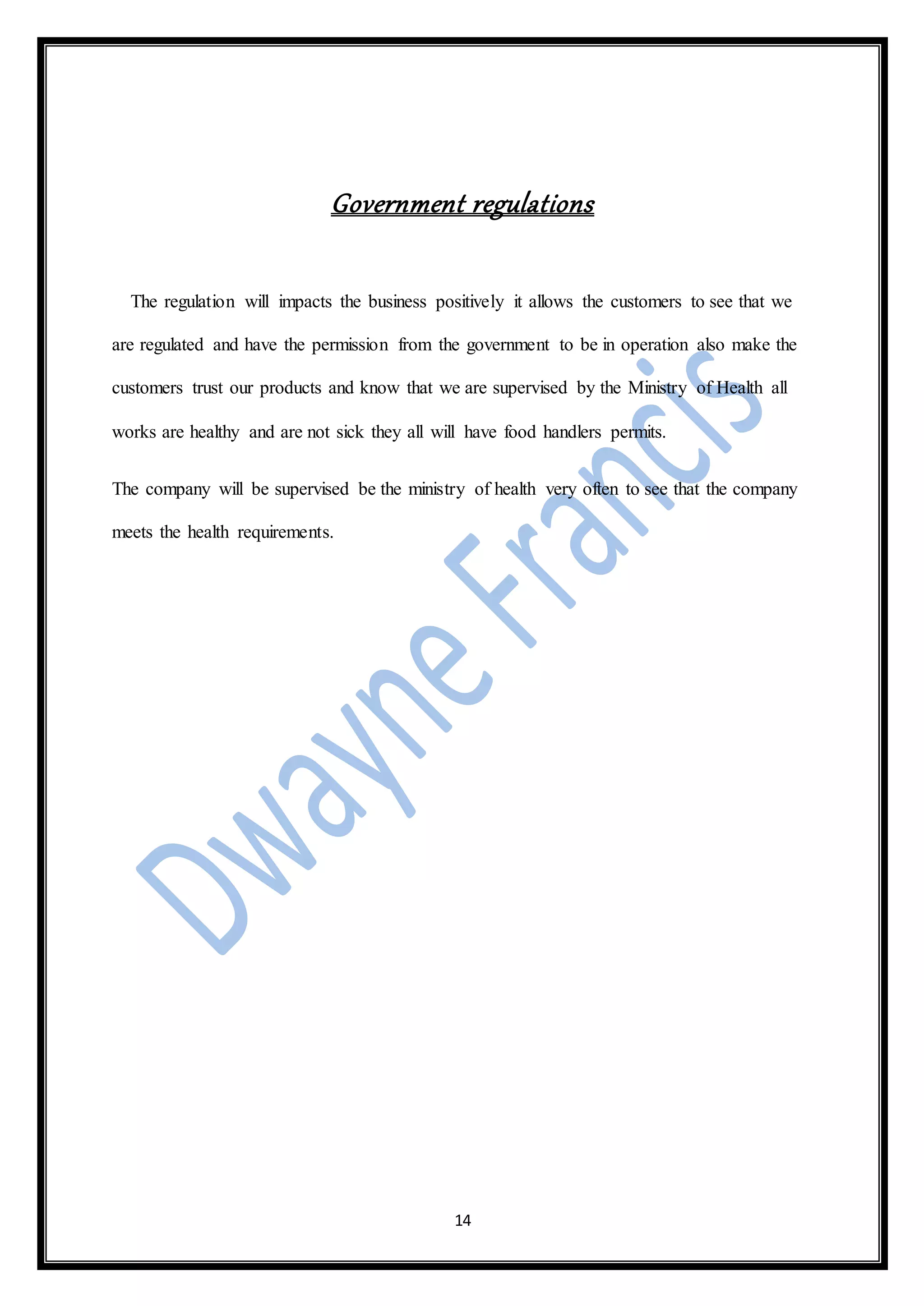 14
Government regulations
The regulation will impacts the business positively it allows the customers to see that we
are regulated and have the permission from the government to be in operation also make the
customers trust our products and know that we are supervised by the Ministry of Health all
works are healthy and are not sick they all will have food handlers permits.
The company will be supervised be the ministry of health very often to see that the company
meets the health requirements.
 