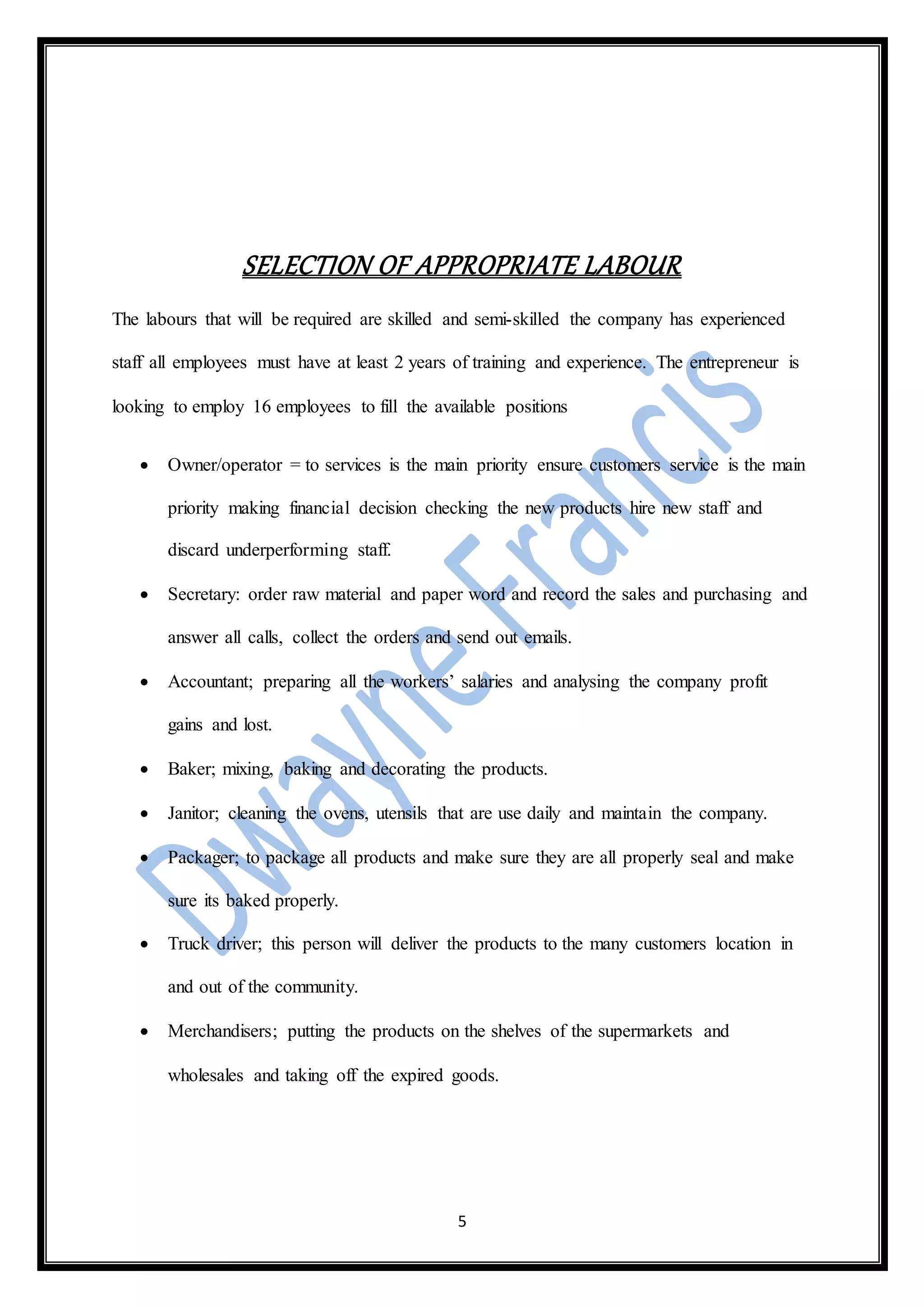 5
SELECTION OF APPROPRIATE LABOUR
The labours that will be required are skilled and semi-skilled the company has experienced
staff all employees must have at least 2 years of training and experience. The entrepreneur is
looking to employ 16 employees to fill the available positions
 Owner/operator = to services is the main priority ensure customers service is the main
priority making financial decision checking the new products hire new staff and
discard underperforming staff.
 Secretary: order raw material and paper word and record the sales and purchasing and
answer all calls, collect the orders and send out emails.
 Accountant; preparing all the workers’ salaries and analysing the company profit
gains and lost.
 Baker; mixing, baking and decorating the products.
 Janitor; cleaning the ovens, utensils that are use daily and maintain the company.
 Packager; to package all products and make sure they are all properly seal and make
sure its baked properly.
 Truck driver; this person will deliver the products to the many customers location in
and out of the community.
 Merchandisers; putting the products on the shelves of the supermarkets and
wholesales and taking off the expired goods.
 