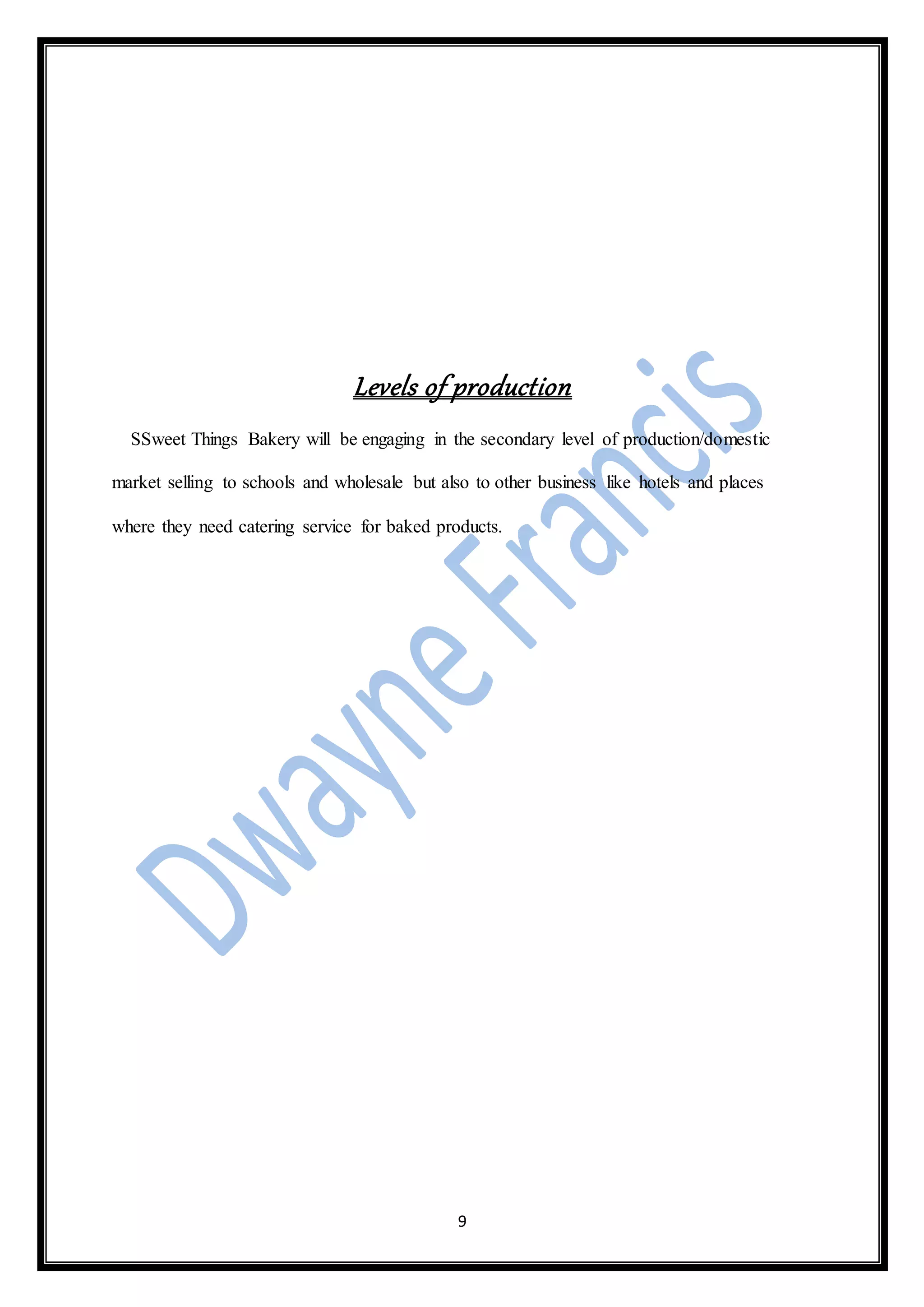 9
Levels of production
SSweet Things Bakery will be engaging in the secondary level of production/domestic
market selling to schools and wholesale but also to other business like hotels and places
where they need catering service for baked products.
 