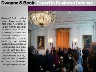 Dwayne S Beck is nothing 
short of an expert in the 
field of business defense. 
He and his firm specialize 
in a wide range of areas 
including auto insurance 
defense, commercial and 
general liability, premises 
liability, products liability, 
and primary assumption 
of risk and construction 
defect. With over two 
decades of experience in 
legal defense counsel, 
Dwayne S Beck can offer 
his clients simply the best 
in legal representation. 
 
