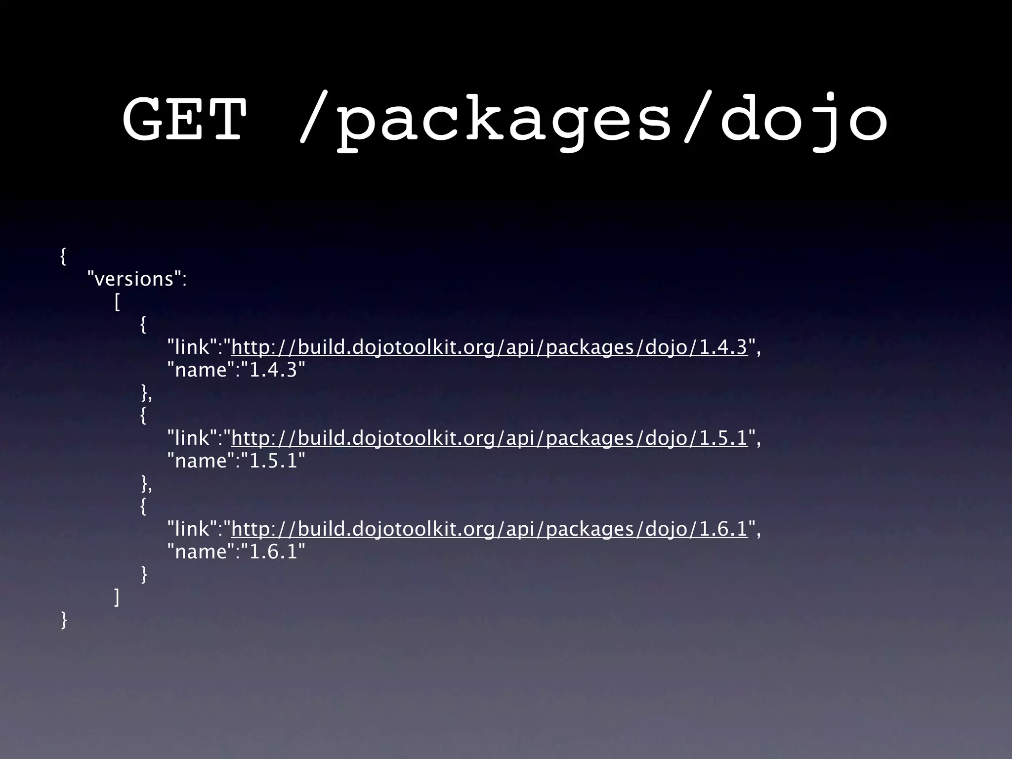 GET /packages/dojo
{
    "versions":
       [
          {
             "link":"http://build.dojotoolkit.org/api/packages/dojo/1.4.3",
             "name":"1.4.3"
          },
          {
             "link":"http://build.dojotoolkit.org/api/packages/dojo/1.5.1",
             "name":"1.5.1"
          },
          {
             "link":"http://build.dojotoolkit.org/api/packages/dojo/1.6.1",
             "name":"1.6.1"
          }
       ]
}
 