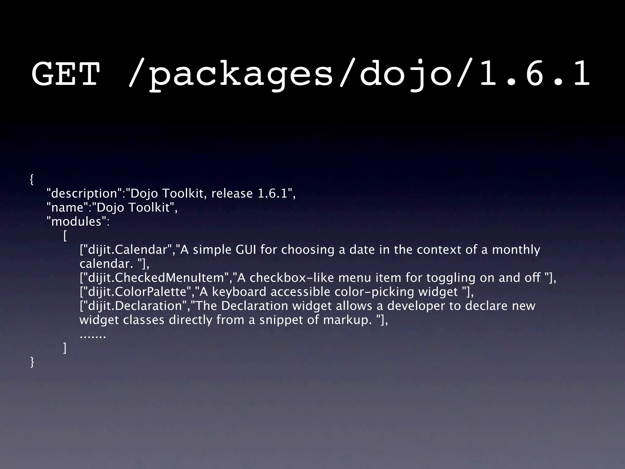 GET /packages/dojo/1.6.1

{
    "description":"Dojo Toolkit, release 1.6.1",
    "name":"Dojo Toolkit",
    "modules":
       [
         ["dijit.Calendar","A simple GUI for choosing a date in the context of a monthly
         calendar. "],
         ["dijit.CheckedMenuItem","A checkbox-like menu item for toggling on and off "],
         ["dijit.ColorPalette","A keyboard accessible color-picking widget "],
         ["dijit.Declaration","The Declaration widget allows a developer to declare new
         widget classes directly from a snippet of markup. "],
         .......
       ]
}
 