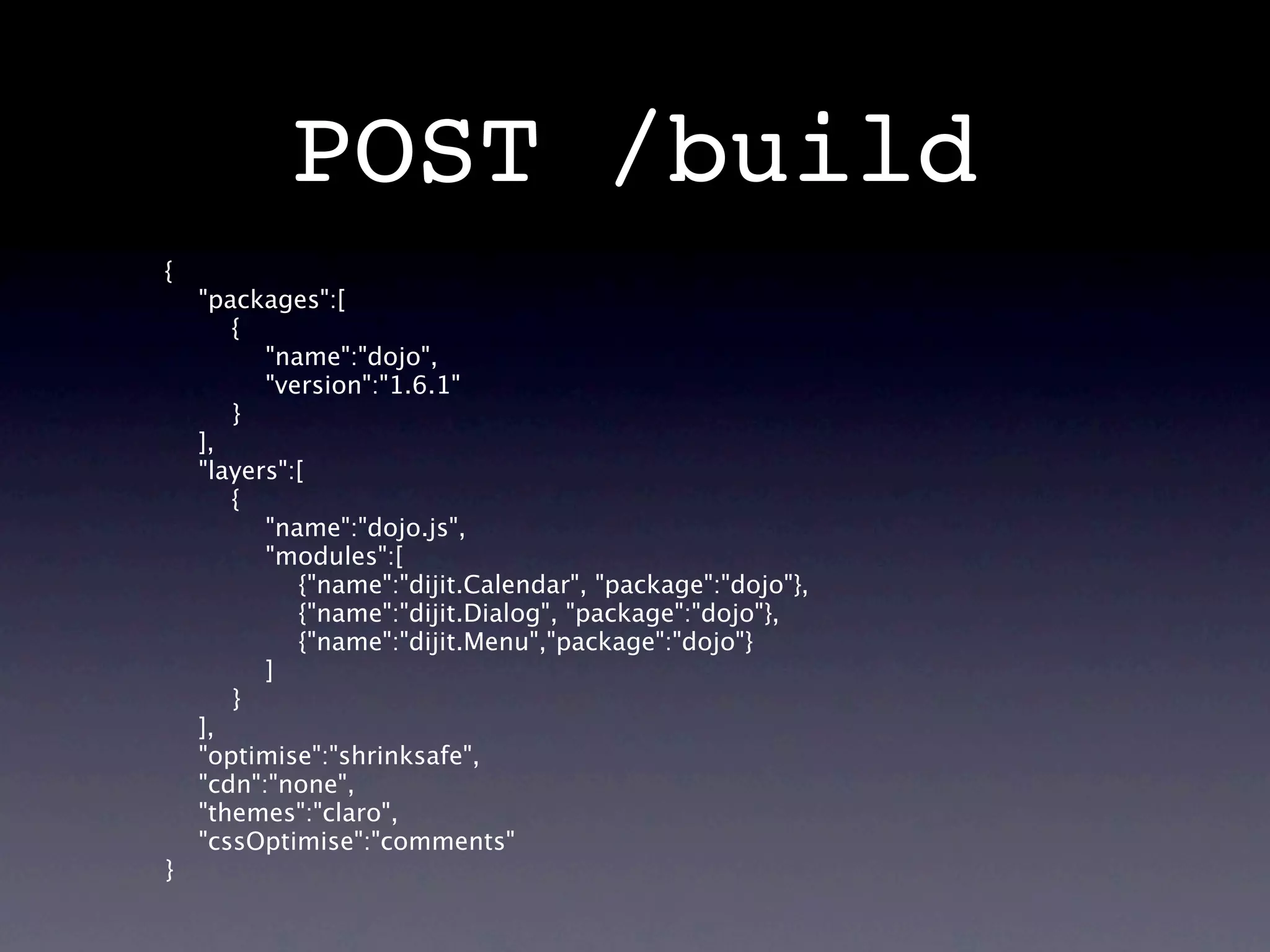 POST /build
{
    "packages":[
       {
          "name":"dojo",
          "version":"1.6.1"
       }
    ],
    "layers":[
       {
          "name":"dojo.js",
          "modules":[
             {"name":"dijit.Calendar", "package":"dojo"},
             {"name":"dijit.Dialog", "package":"dojo"},
             {"name":"dijit.Menu","package":"dojo"}
          ]
       }
    ],
    "optimise":"shrinksafe",
    "cdn":"none",
    "themes":"claro",
    "cssOptimise":"comments"
}
 