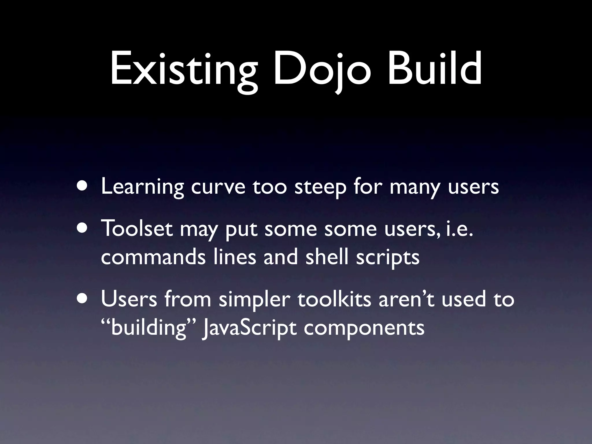 Existing Dojo Build

• Learning curve too steep for many users
• Toolset may put some some users, i.e.
  commands lines and shell scripts
• Users from simpler toolkits aren’t used to
  “building” JavaScript components
 