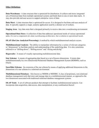 Other Definitions
Data Warehouse: A data structure that is optimized for distribution. It collects and stores integrated
sets of historical data from multiple operational systems and feeds them to one or more data marts. It
may also provide end-user access to support enterprise views of data.
Data Mart: A data structure that is optimized for access. It is designed to facilitate end-user analysis of
data. It typically supports a single, analytic application used by a distinct set of workers.
Staging Area: Any data store that is designed primarily to receive data into a warehousing environment.
Operational Data Store: A collection of data that addresses operational needs of various operational
units. It is not a component of a data warehousing architecture, but a solution to operational needs.
OLAP (On-Line Analytical Processing): A method by which multidimensional analysis occurs.
Multidimensional Analysis: The ability to manipulate information by a variety of relevant categories
or “dimensions” to facilitate analysis and understanding of the underlying data. It is also sometimes
referred to as “drilling-down”, “drilling-across” and “slicing and dicing”
Hypercube: A means of visually representing multidimensional data.
Star Schema: A means of aggregating data based on a set of known dimensions. It stores data
multidimensionally in a two dimensional Relational Database Management System (RDBMS), such as
Oracle.
Snowflake Schema: An extension of the star schema by means of applying additional dimensions to the
dimensions of a star schema in a relational environment.
Multidimensional Database: Also known as MDDB or MDDBS. A class of proprietary, non-relational
database management tools that store and manage data in a multidimensional manner, as opposed to the
two dimensions associated with traditional relational database management systems.
OLAP Tools: A set of software products that attempt to facilitate multidimensional analysis. Can
incorporate data acquisition, data access, data manipulation, or any combination thereof.
 