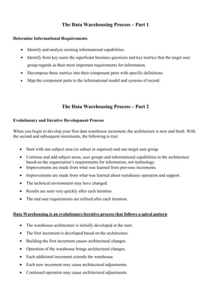 The Data Warehousing Process – Part 1
Determine Informational Requirements
• Identify and analyze existing informational capabilities.
• Identify from key users the significant business questions and key metrics that the target user.
group regards as their most important requirements for information.
• Decompose these metrics into their component parts with specific definitions.
• Map the component parts to the informational model and systems of record.
The Data Warehousing Process – Part 2
Evolutionary and Iterative Development Process
When you begin to develop your first data warehouse increment, the architecture is new and fresh. With
the second and subsequent increments, the following is true:
• Start with one subject area (or subset or superset) and one target user group.
• Continue and add subject areas, user groups and informational capabilities to the architecture
based on the organization’s requirements for information, not technology.
• Improvements are made from what was learned from previous increments.
• Improvements are made from what was learned about warehouse operation and support.
• The technical environment may have changed.
• Results are seen very quickly after each iteration.
• The end user requirements are refined after each iteration.
Data Warehousing is an evolutionary/iterative process that follows a spiral pattern
• The warehouse architecture is initially developed at the start.
• The first increment is developed based on the architecture.
• Building the first increment causes architectural changes.
• Operation of the warehouse brings architectural changes.
• Each additional increment extends the warehouse.
• Each new increment may cause architectural adjustments.
• Continued operation may cause architectural adjustments.
 