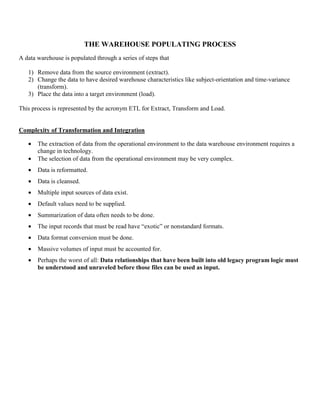 THE WAREHOUSE POPULATING PROCESS
A data warehouse is populated through a series of steps that
1) Remove data from the source environment (extract).
2) Change the data to have desired warehouse characteristics like subject-orientation and time-variance
(transform).
3) Place the data into a target environment (load).
This process is represented by the acronym ETL for Extract, Transform and Load.
Complexity of Transformation and Integration
• The extraction of data from the operational environment to the data warehouse environment requires a
change in technology.
• The selection of data from the operational environment may be very complex.
• Data is reformatted.
• Data is cleansed.
• Multiple input sources of data exist.
• Default values need to be supplied.
• Summarization of data often needs to be done.
• The input records that must be read have “exotic” or nonstandard formats.
• Data format conversion must be done.
• Massive volumes of input must be accounted for.
• Perhaps the worst of all: Data relationships that have been built into old legacy program logic must
be understood and unraveled before those files can be used as input.
 
