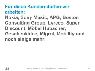Für diese Kunden dürfen wir
arbeiten:
Nokia, Sony Music, APG, Boston
Consulting Group, Lyreco, Super
Discount, Möbel Hubacher,
Geschenkidee, Migrol, Mobility und
noch einige mehr.
dwb AG |Letzigraben 89 | 8003 Zürich | www.dwb.ch | kontakt@dwb.ch 12
 