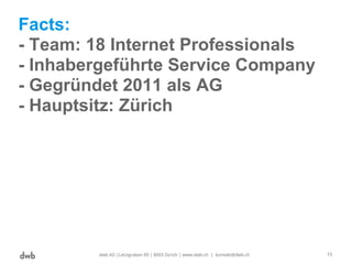 Facts:
- Team: 18 Internet Professionals
- Inhabergeführte Service Company
- Gegründet 2011 als AG
- Hauptsitz: Zürich
dwb AG |Letzigraben 89 | 8003 Zürich | www.dwb.ch | kontakt@dwb.ch 13
 