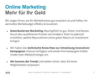 Online Marketing
Mehr für Ihr Geld
Wir zeigen Ihnen, wo Ihr Werbefranken gut investiert ist und helfen, Ihr
wertvolles Werbebudget effektiv einzusetzen.
● Datenbasiertes Marketing: Bauchgefühl ist gut, Daten sind besser.
Durch den qualifizierten Einsatz von Analytics Tools ist jederzeit
ersichtlich, welche Massnahmen einen guten Return on Investment
bringen.
● Wir haben das technische Know-How zur Umsetzung innovativer
Kampagnen inhouse verfügbar und setzen Ihre Kampagne mittels
modernster Webtechnologie um.
● Wir kennen die Trends und stellen sicher, dass Sie keine
Möglichkeiten verpassen.
dwb AG |Letzigraben 89 | 8003 Zürich | www.dwb.ch | kontakt@dwb.ch 4
 