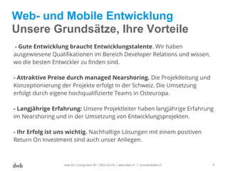 Web- und Mobile Entwicklung
Unsere Grundsätze, Ihre Vorteile
dwb AG |Letzigraben 89 | 8003 Zürich | www.dwb.ch | kontakt@dwb.ch 9
- Gute Entwicklung braucht Entwicklungstalente. Wir haben
ausgewiesene Qualifikationen im Bereich Developer Relations und wissen,
wo die besten Entwickler zu finden sind.
- Attraktive Preise durch managed Nearshoring. Die Projektleitung und
Konzeptionierung der Projekte erfolgt in der Schweiz. Die Umsetzung
erfolgt durch eigene hochqualifizierte Teams in Osteuropa.
- Langjährige Erfahrung: Unsere Projektleiter haben langjährige Erfahrung
im Nearshoring und in der Umsetzung von Entwicklungsprojekten.
- Ihr Erfolg ist uns wichtig. Nachhaltige Lösungen mit einem positiven
Return On Investment sind auch unser Anliegen.
 