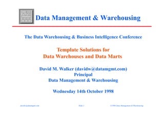 The Data Warehousing & Business Intelligence Conference

                            Template Solutions for
                       Data Warehouses and Data Marts

                      David M. Walker (davidw@datamgmt.com)
                                     Principal
                          Data Management & Warehousing

                           Wednesday 14th October 1998

davidw@datamgmt.com                   Slide 1       ©1998 Data Management & Warehousing
 