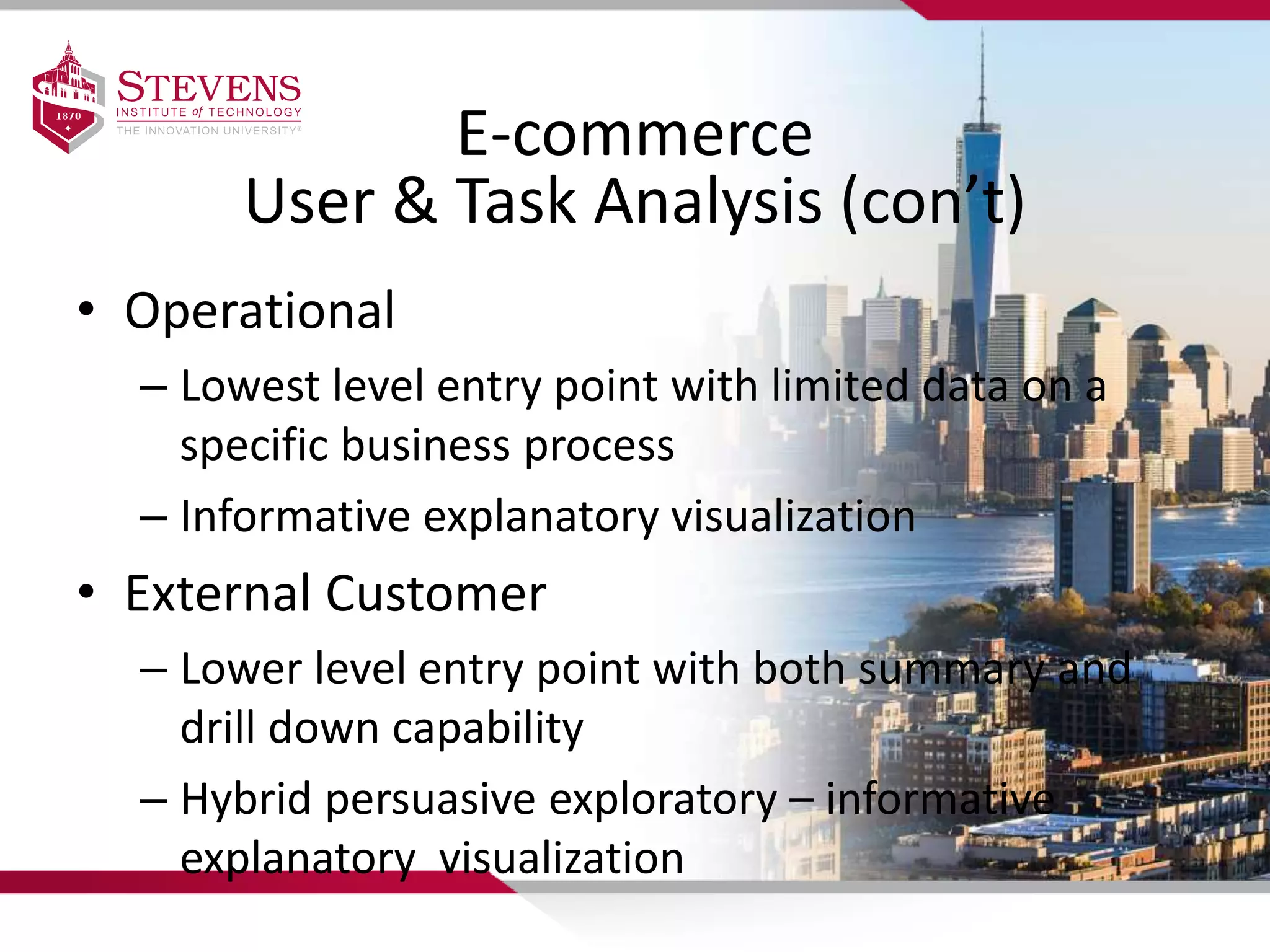 E-commerce
User & Task Analysis (con’t)
• Operational
– Lowest level entry point with limited data on a
specific business process
– Informative explanatory visualization
• External Customer
– Lower level entry point with both summary and
drill down capability
– Hybrid persuasive exploratory – informative
explanatory visualization
 