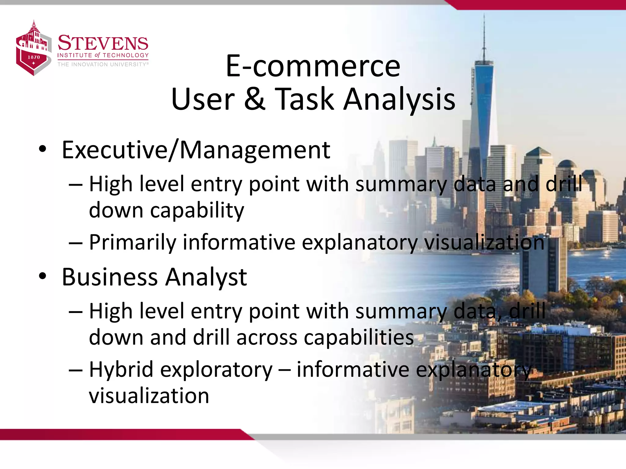 E-commerce
User & Task Analysis
• Executive/Management
– High level entry point with summary data and drill
down capability
– Primarily informative explanatory visualization
• Business Analyst
– High level entry point with summary data, drill
down and drill across capabilities
– Hybrid exploratory – informative explanatory
visualization
 