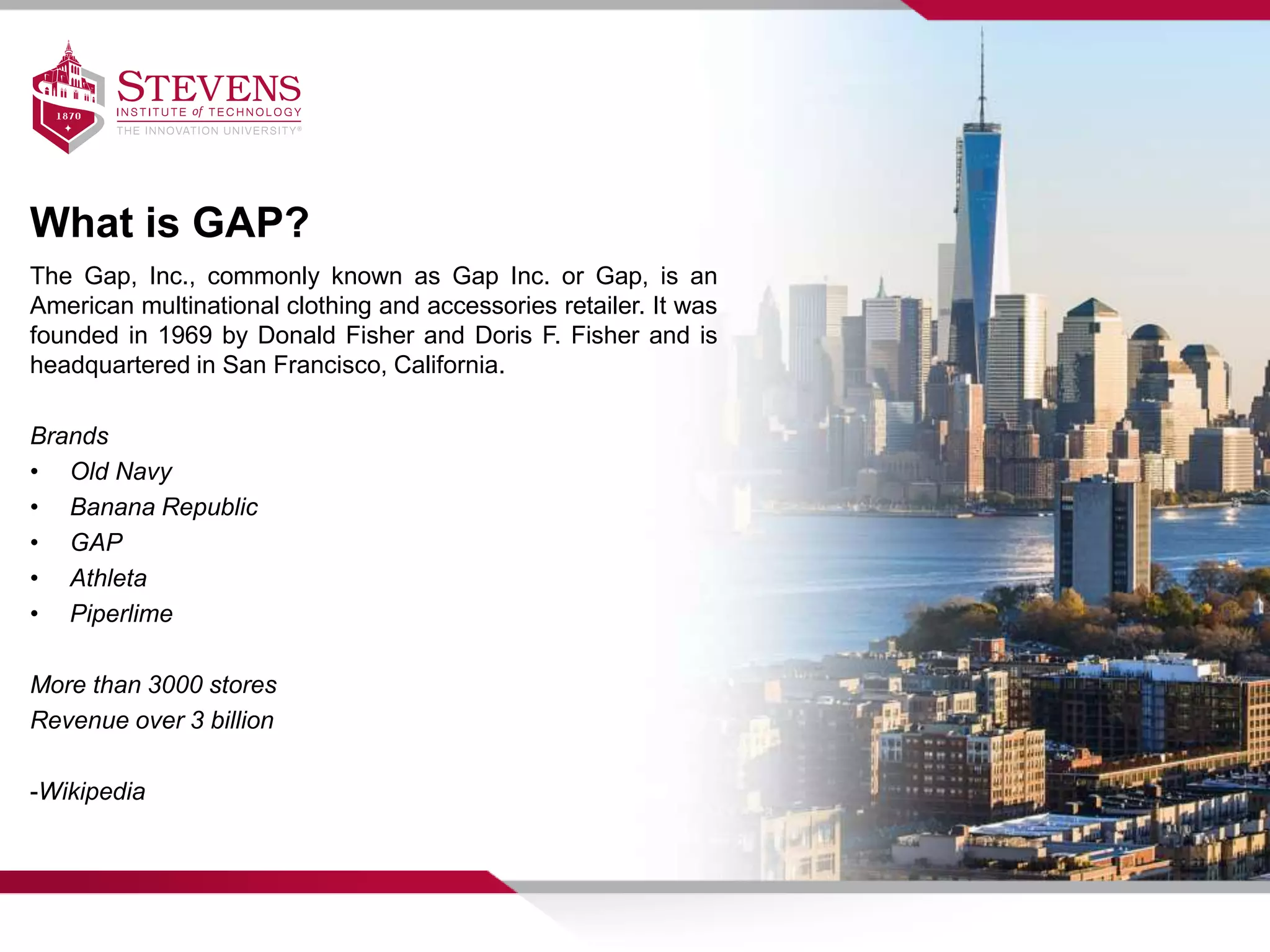 What is GAP?
The Gap, Inc., commonly known as Gap Inc. or Gap, is an
American multinational clothing and accessories retailer. It was
founded in 1969 by Donald Fisher and Doris F. Fisher and is
headquartered in San Francisco, California.
Brands
• Old Navy
• Banana Republic
• GAP
• Athleta
• Piperlime
More than 3000 stores
Revenue over 3 billion
-Wikipedia
 