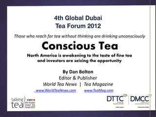 Those who reach for tea without thinking are drinking unconsciously

              Conscious Tea
      North America is awakening to the taste of fine tea
          and investors are seizing the opportunity

                       By Dan Bolton
                     Editor & Publisher
              World Tea News | Tea Magazine
           www.WorldTeaNews.com    www.TeaMag.com
 