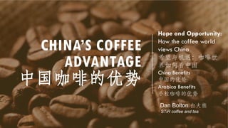 CHINA’S COFFEE
ADVANTAGE
中国咖啡的优势
Hope and Opportunity:
How the coffee world
views China
希望与机遇：咖啡世
界如何看中国
China Benefits
中国的优势
Arabica Benefits
小粒咖啡的优势
Dan Bolton 白大熊
STiR coffee and tea
 
