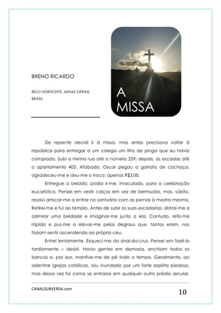 CANALSUBVERSA.com 
10 
BRENO RICARDO 
BELO HORIZONTE, MINAS GERAIS, BRASIL 
De repente decidi ir à missa, mas antes precisava voltar à república para entregar a um colega um litro de pinga que eu havia comprado. Subi a minha rua até o número 259; depois, as escadas até o apartamento 403. Afobado, Oscar pegou a garrafa de cachaça, agradeceu-me e deu-me o troco: apenas R$3,00. 
Entregue a bebida, podia ir-me, imaculado, para a celebração eucarística. Pensei em vestir calças em vez de bermudas, mas, súbito, resolvi arriscar-me a entrar no santuário com as pernas à mostra mesmo. Retirei-me e fui ao templo. Antes de subir as suas escadarias, distraí-me a admirar uma beldade e imaginar-me junto a ela. Contudo, refiz-me rápido e pus-me a elevar-me pelos degraus que, tantos eram, nos faziam sentir ascendendo ao próprio céu. 
Entrei lentamente. Esqueci-me do sinal-da-cruz. Pensei em fazê-lo tardiamente – desisti. Havia gentes em demasia, enchiam todos os bancos e, por isso, mantive-me de pé todo o tempo. Geralmente, ao adentrar igrejas católicas, sou inundado por um forte espírito piedoso, mas dessa vez foi como se entrasse em qualquer outro prédio secular. 
A MISSA  