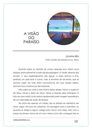 CANALSUBVERSA.com 
12 
JULIANA BEN 
PORTO ALEGRE, RIO GRANDE DO SUL, BRASIL 
Durante todas as manhãs de março daquele ano, Maria Lúcia desejou profundamente invadir aquela paisagem. O verde vibrante das árvores, o azul resplandecente das águas, a areia branca e fina, pedindo um pisar leve e suave. Tudo a envolvia de tal forma, que se tornava cada vez mais difícil concentrar-se em suas tarefas diárias. Nenhum foco mostrava-se tão irresistível. 
Não sabia ao certo o real motivo desse desejo. Talvez a ausência de férias. Talvez o tédio do ofício. Talvez a fixação pelo inatingível. O fato era que Maria Lúcia estava apaixonada pela imagem paradisíaca de um calendário de Ação de Graças. 
No início era apenas um hobby. Ela se distraía ao admirá-lo nas horas vagas. Na hora do cafezinho, na passagem para o banheiro, ou quando se dirigia a algum colega para trocar uma ideia. Mas com o passar do tempo, tornou-se um vício. Maria Lúcia não conseguia tirar os 
A VISÃO DO PARAÍSO  
