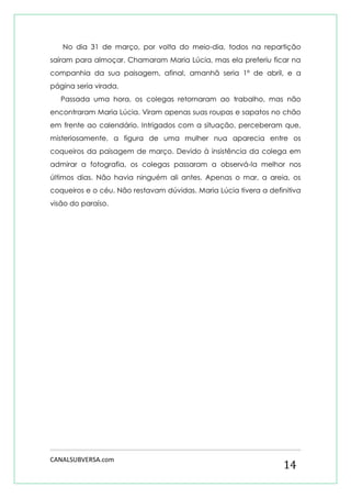 CANALSUBVERSA.com 
14 
No dia 31 de março, por volta do meio-dia, todos na repartição saíram para almoçar. Chamaram Maria Lúcia, mas ela preferiu ficar na companhia da sua paisagem, afinal, amanhã seria 1º de abril, e a página seria virada. 
Passada uma hora, os colegas retornaram ao trabalho, mas não encontraram Maria Lúcia. Viram apenas suas roupas e sapatos no chão em frente ao calendário. Intrigados com a situação, perceberam que, misteriosamente, a figura de uma mulher nua aparecia entre os coqueiros da paisagem de março. Devido à insistência da colega em admirar a fotografia, os colegas passaram a observá-la melhor nos últimos dias. Não havia ninguém ali antes. Apenas o mar, a areia, os coqueiros e o céu. Não restavam dúvidas. Maria Lúcia tivera a definitiva visão do paraíso. 
 