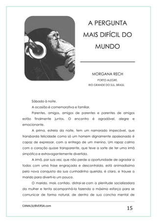 CANALSUBVERSA.com 
15 
A PERGUNTA MAIS DIFÍCIL DO MUNDO 
MORGANA RECH 
PORTO ALEGRE, 
RIO GRANDE DO SUL, BRASIL 
Sábado à noite. 
A ocasião é comemorativa e familiar. 
Parentes, amigos, amigos de parentes e parentes de amigos estão finalmente juntos. O encontro é agradável, alegre e emocionante. 
A prima, estrela da noite, tem um namorado impecável, que transborda felicidade como só um homem dignamente apaixonado é capaz de expressar, com a entrega de um menino. Um rapaz calmo com o coração quase transparente, que teve a sorte de ter uma irmã simpática e extravagantemente divertida. 
A irmã, por sua vez, que não perde a oportunidade de agradar a todos com uma frase engraçada e descontraída, está animadíssima pela nova conquista da sua cunhadinha querida, é claro, e trouxe o marido para diverti-lo um pouco. 
O marido, mais contido, distrai-se com a plenitude socializadora da mulher e tenta acompanhá-la fazendo o máximo esforço para se comunicar de forma natural, de dentro de sua concha mental de  