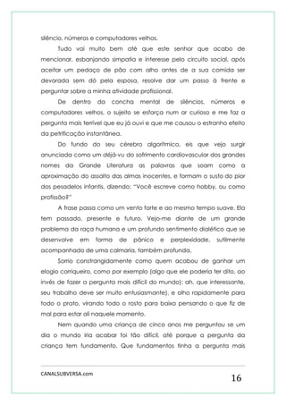 CANALSUBVERSA.com 
16 
silêncio, números e computadores velhos. 
Tudo vai muito bem até que este senhor que acabo de mencionar, esbanjando simpatia e interesse pelo circuito social, após aceitar um pedaço de pão com alho antes de a sua comida ser devorada sem dó pela esposa, resolve dar um passo à frente e perguntar sobre a minha atividade profissional. 
De dentro da concha mental de silêncios, números e computadores velhos, o sujeito se esforça num ar curioso e me faz a pergunta mais terrível que eu já ouvi e que me causou o estranho efeito da petrificação instantânea. 
Do fundo do seu cérebro algorítmico, eis que vejo surgir anunciada como um déjà-vu do sofrimento cardiovascular dos grandes nomes da Grande Literatura as palavras que soam como a aproximação do assalto das almas inocentes, e formam o susto do pior dos pesadelos infantis, dizendo: “Você escreve como hobby, ou como profissão?” 
A frase passa como um vento forte e ao mesmo tempo suave. Ela tem passado, presente e futuro. Vejo-me diante de um grande problema da raça humana e um profundo sentimento dialético que se desenvolve em forma de pânico e perplexidade, sutilmente acompanhado de uma calmaria, também profunda. 
Sorrio constrangidamente como quem acabou de ganhar um elogio corriqueiro, como por exemplo (algo que ele poderia ter dito, ao invés de fazer a pergunta mais difícil do mundo): ah, que interessante, seu trabalho deve ser muito entusiasmante), e olho rapidamente para todo o prato, virando todo o rosto para baixo pensando o que fiz de mal para estar ali naquele momento. 
Nem quando uma criança de cinco anos me perguntou se um dia o mundo iria acabar foi tão difícil, até porque a pergunta da criança tem fundamento. Que fundamentos tinha a pergunta mais  