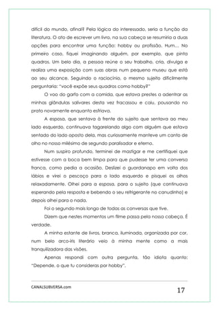 CANALSUBVERSA.com 
17 
difícil do mundo, afinal? Pela lógica do interessado, seria a função da literatura. O ato de escrever um livro, na sua cabeça se resumiria a duas opções para encontrar uma função: hobby ou profissão. Hum… No primeiro caso, fiquei imaginando alguém, por exemplo, que pinta quadros. Um belo dia, a pessoa reúne o seu trabalho, cria, divulga e realiza uma exposição com suas obras num pequeno museu que está ao seu alcance. Seguindo o raciocínio, o mesmo sujeito dificilmente perguntaria: “você expõe seus quadros como hobby?” 
O voo do garfo com a comida, que estava prestes a adentrar as minhas glândulas salivares desta vez fracassou e caiu, pousando no prato novamente enquanto esfriava. 
A esposa, que sentava à frente do sujeito que sentava ao meu lado esquerdo, continuava tagarelando algo com alguém que estava sentado do lado oposto dela, mas curiosamente manteve um canto de olho no nosso milésimo de segundo paralisador e eterno. 
Num suspiro profundo, terminei de mastigar e me certifiquei que estivesse com a boca bem limpa para que pudesse ter uma conversa franca, como pedia a ocasião. Deslizei o guardanapo em volta dos lábios e virei o pescoço para o lado esquerdo e pisquei os olhos relaxadamente. Olhei para a esposa, para o sujeito (que continuava esperando pela resposta e bebendo o seu refrigerante no canudinho) e depois olhei para o nada. 
Foi o segundo mais longo de todas as conversas que tive. 
Dizem que nestes momentos um filme passa pela nossa cabeça. É verdade. 
A minha estante de livros, branca, iluminada, organizada por cor, num belo arco-íris literário veio à minha mente como a mais tranquilizadora das visões. 
Apenas respondi com outra pergunta, tão idiota quanto: “Depende, o que tu consideras por hobby”.  