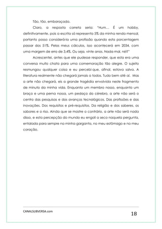 CANALSUBVERSA.com 
18 
Tão, tão, embaraçada. 
Claro, a resposta correta seria: “Hum… É um hobby, definitivamente, pois a escrita só representa 5% da minha renda mensal, portanto posso considerá-la uma profissão quando esta porcentagem passar dos 51%. Pelos meus cálculos, isso acontecerá em 2034, com uma margem de erro de 3,4%. Ou seja, vinte anos. Nada mal, né?” 
Acrescentei, antes que ele pudesse responder, que esta era uma conversa muito chata para uma comemoração tão alegre. O sujeito resmungou qualquer coisa e eu percebi que, afinal, estava salva. A literatura realmente não chegará jamais a todos. Tudo bem até aí. Mas a arte não chegará, eis a grande tragédia envolvida neste fragmento de minuto da minha vida. Enquanto um membro nosso, enquanto um braço e uma perna nossa, um pedaço do cérebro, a arte não será o centro das pesquisas e dos avanços tecnológicos. Das profissões e das inovações. Dos requisitos e pré-requisitos. Da religião e dos saberes, os sabores e o riso. Ainda que se mostre o contrário, a arte não será nada disso, e esta percepção do mundo eu engoli a seco naquela pergunta, entalada para sempre na minha garganta, no meu estômago e no meu coração. 
 