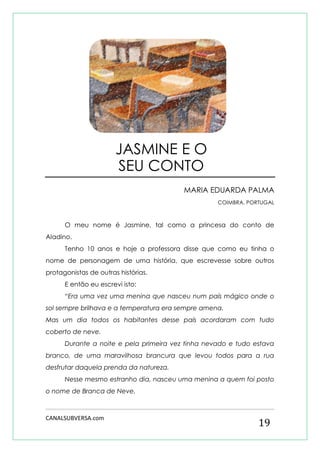 CANALSUBVERSA.com 
19 
MARIA EDUARDA PALMA 
COIMBRA, PORTUGAL 
O meu nome é Jasmine, tal como a princesa do conto de Aladino. 
Tenho 10 anos e hoje a professora disse que como eu tinha o nome de personagem de uma história, que escrevesse sobre outros protagonistas de outras histórias. 
E então eu escrevi isto: 
“Era uma vez uma menina que nasceu num país mágico onde o sol sempre brilhava e a temperatura era sempre amena. 
Mas um dia todos os habitantes desse país acordaram com tudo coberto de neve. 
Durante a noite e pela primeira vez tinha nevado e tudo estava branco, de uma maravilhosa brancura que levou todos para a rua desfrutar daquela prenda da natureza. 
Nesse mesmo estranho dia, nasceu uma menina a quem foi posto o nome de Branca de Neve. 
JASMINE E O SEU CONTO  