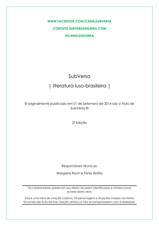 WWW.FACEBOOK.COM/CANALSUBVERSA 
CONTATO.SUBVERSA@GMAIL.COM 
@CANALSUBVERSA 
SubVersa 
| literatura luso-brasileira | 
© originalmente publicado em 01 de Setembro de 2014 sob o título de SubVersa © 
2ª Edição 
Responsáveis técnicas: 
Morgana Rech e Tânia Ardito 
Os colaboradores preservam seu direito de serem identificados e citados como autores desta obra. 
Esta é uma obra de criação coletiva. Os personagens e situações citados nos textos ficcionais são fruto da livre criação artística e não se comprometem com a realidade.  
