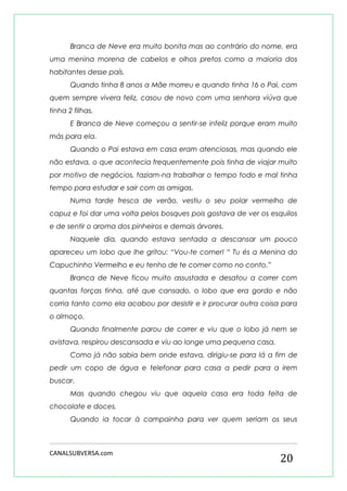 CANALSUBVERSA.com 
20 
Branca de Neve era muito bonita mas ao contrário do nome, era uma menina morena de cabelos e olhos pretos como a maioria dos habitantes desse país. 
Quando tinha 8 anos a Mãe morreu e quando tinha 16 o Pai, com quem sempre vivera feliz, casou de novo com uma senhora viúva que tinha 2 filhas. 
E Branca de Neve começou a sentir-se infeliz porque eram muito más para ela. 
Quando o Pai estava em casa eram atenciosas, mas quando ele não estava, o que acontecia frequentemente pois tinha de viajar muito por motivo de negócios, faziam-na trabalhar o tempo todo e mal tinha tempo para estudar e sair com as amigas. 
Numa tarde fresca de verão, vestiu o seu polar vermelho de capuz e foi dar uma volta pelos bosques pois gostava de ver os esquilos e de sentir o aroma dos pinheiros e demais árvores. 
Naquele dia, quando estava sentada a descansar um pouco apareceu um lobo que lhe gritou: “Vou-te comer! “ Tu és a Menina do Capuchinho Vermelho e eu tenho de te comer como no conto.” 
Branca de Neve ficou muito assustada e desatou a correr com quantas forças tinha, até que cansado, o lobo que era gordo e não corria tanto como ela acabou por desistir e ir procurar outra coisa para o almoço. 
Quando finalmente parou de correr e viu que o lobo já nem se avistava, respirou descansada e viu ao longe uma pequena casa. 
Como já não sabia bem onde estava, dirigiu-se para lá a fim de pedir um copo de água e telefonar para casa a pedir para a irem buscar. 
Mas quando chegou viu que aquela casa era toda feita de chocolate e doces. 
Quando ia tocar à campainha para ver quem seriam os seus  