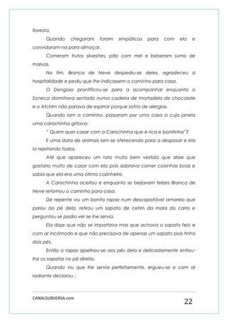 CANALSUBVERSA.com 
22 
floresta. 
Quando chegaram foram simpáticos para com ela e convidaram-na para almoçar. 
Comeram frutos silvestres, pão com mel e beberam sumo de malvas. 
No fim, Branca de Neve despediu-se deles, agradeceu a hospitalidade e pediu que lhe indicassem o caminho para casa. 
O Dengoso prontificou-se para a acompanhar enquanto o Soneca dormitava sentado numa cadeira de mortadela de chocolate e o Atchim não parava de espirrar porque sofria de alergias. 
Quando iam a caminho, passaram por uma casa a cuja janela uma carochinha gritava: 
“ Quem quer casar com a Carochinha que é rica e bonitinha”? 
E uma data de animais iam-se oferecendo para a desposar e ela ia rejeitando todos. 
Até que apareceu um rato muito bem vestido que disse que gostaria muito de casar com ela pois adorava comer coisinhas boas e sabia que ela era uma ótima cozinheira. 
A Carochinha aceitou e enquanto se beijavam felizes Branca de Neve retomou o caminho para casa. 
De repente viu um bonito rapaz num descapotável amarelo que parou ao pé dela, retirou um sapato de cetim da mala do carro e perguntou se podia ver se lhe servia. 
Ela disse que não se importava mas que achava o sapato feio e com ar incómodo e que não precisava de apenas um sapato pois tinha dois pés. 
Então o rapaz ajoelhou-se aos pés dela e delicadamente enfiou- lhe os sapatos no pé direito. 
Quando viu que lhe servia perfeitamente, ergueu-se e com ar radiante declarou :  