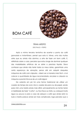 CANALSUBVERSA.com 
24 
TÂNIA ARDITO 
SÃO PAULO – PORTO 
Após a minha terceira tentativa de acertar o ponto do café granulado e instantâneo, pensei que esta é, talvez, uma das muitas artes que eu ainda não domino: a arte de fazer um bom café. E, refletindo sobre o caso, percebo que estou longe de dominar qualquer das modalidades artísticas de se obter o precioso líquido. Devo confessar que ainda não testei todos os meus dotes, garantindo uma certa esperança de salvação, penso até em adquirir daquelas máquinas de café com cápsulas – dizem ser a maneira mais fácil – é só colocar a quantidade de água recomendada, encaixar a cápsula na máquina e pronto! Sirva-se de um café digno! 
Da variante em pó há uma forma tradicional de utilizar um coador do tempo da vovó, isto é, coador de pano ou de papel, sendo para mim uma tarefa ainda mais difícil, principalmente ao tentar testar a habilidade de fazer “a olho”, ou fica fraco ou forte, ou coloquei muita água ou pouca e para o caso de adoçar o café que ainda está no bule a tarefa parece ainda ser mais complicada, logo percebo que o 
BOM CAFÉ 
______________________________________ 
 