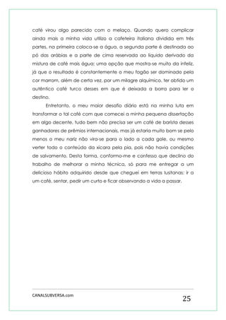 CANALSUBVERSA.com 
25 
café virou algo parecido com o melaço. Quando quero complicar ainda mais a minha vida utilizo a cafeteira italiana dividida em três partes, na primeira coloca-se a água, a segunda parte é destinada ao pó das arábias e a parte de cima reservada ao líquido derivado da mistura de café mais água; uma opção que mostra-se muito da infeliz, já que o resultado é constantemente o meu fogão ser dominado pela cor marrom, além de certa vez, por um milagre alquímico, ter obtido um autêntico café turco desses em que é deixada a borra para ler o destino. 
Entretanto, o meu maior desafio diário está na minha luta em transformar o tal café com que comecei a minha pequena dissertação em algo decente, tudo bem não precisa ser um café de barista desses ganhadores de prêmios internacionais, mas já estaria muito bom se pelo menos o meu nariz não vira-se para o lado a cada gole, ou mesmo verter todo o conteúdo da xícara pela pia, pois não havia condições de salvamento. Desta forma, conformo-me e confesso que declino do trabalho de melhorar a minha técnica, só para me entregar a um delicioso hábito adquirido desde que cheguei em terras lusitanas: ir a um café, sentar, pedir um curto e ficar observando a vida a passar. 
 