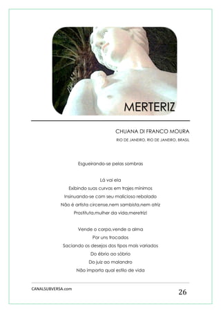 CANALSUBVERSA.com 
26 
CHUANA DI FRANCO MOURA 
RIO DE JANEIRO, RIO DE JANEIRO, BRASIL 
Esgueirando-se pelas sombras 
Lá vai ela 
Exibindo suas curvas em trajes mínimos 
Insinuando-se com seu malicioso rebolado 
Não é artista circense,nem sambista,nem atriz 
Prostituta,mulher da vida,meretriz! 
Vende o corpo,vende a alma 
Por uns trocados 
Saciando os desejos dos tipos mais variados 
Do ébrio ao sóbrio 
Do juiz ao malandro 
Não importa qual estilo de vida 
MERTERIZ  