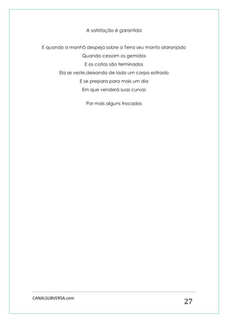CANALSUBVERSA.com 
27 
A satisfação é garantida 
E quando a manhã despeja sobre a Terra seu manto alaranjado 
Quando cessam os gemidos 
E os coitos são terminados 
Ela se veste,deixando de lado um corpo estirado 
E se prepara para mais um dia 
Em que venderá suas curvas 
Por mais alguns trocados 
 