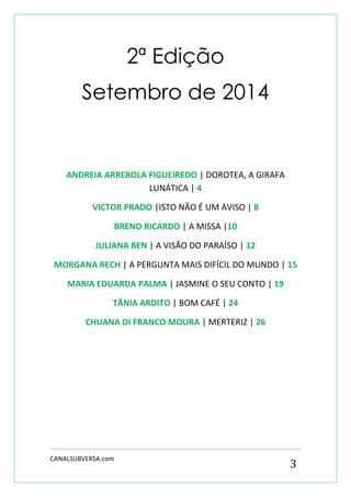 CANALSUBVERSA.com 
3 
2ª Edição 
Setembro de 2014 
ANDREIA ARREBOLA FIGUEIREDO | DOROTEA, A GIRAFA LUNÁTICA | 4 
VICTOR PRADO |ISTO NÃO É UM AVISO | 8 
BRENO RICARDO | A MISSA |10 
JULIANA BEN | A VISÃO DO PARAÍSO | 12 
MORGANA RECH | A PERGUNTA MAIS DIFÍCIL DO MUNDO | 15 
MARIA EDUARDA PALMA | JASMINE O SEU CONTO | 19 
TÂNIA ARDITO | BOM CAFÉ | 24 
CHUANA DI FRANCO MOURA | MERTERIZ | 26 
 