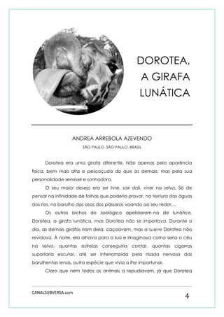 CANALSUBVERSA.com 
4 
ANDREA ARREBOLA AZEVENDO 
SÃO PAULO, SÃO PAULO, BRASIL 
Dorotea era uma girafa diferente. Não apenas pela aparência física, bem mais alta e pescoçuda do que as demais, mas pela sua personalidade sensível e sonhadora. 
O seu maior desejo era ser livre, sair dali, viver na selva. Só de pensar na infinidade de folhas que poderia provar, na textura das águas dos rios, no barulho das asas dos pássaros voando ao seu redor.... 
Os outros bichos do zoológico apelidaram-na de lunática. Dorotea, a girafa lunática, mas Dorotea não se importava. Durante o dia, as demais girafas riam dela, caçoavam, mas a suave Dorotea não revidava. À noite, ela olhava para a lua e imaginava como seria o céu na selva, quantas estrelas conseguiria contar, quantas cigarras suportaria escutar, até ser interrompida pela risada nervosa das barulhentas ienas, outra espécie que vivia a lhe importunar. 
Claro que nem todos os animais a repudiavam, já que Dorotea 
DOROTEA, 
A GIRAFA 
LUNÁTICA  