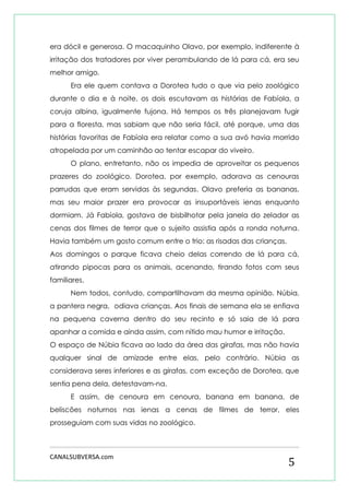 CANALSUBVERSA.com 
5 
era dócil e generosa. O macaquinho Olavo, por exemplo, indiferente à irritação dos tratadores por viver perambulando de lá para cá, era seu melhor amigo. 
Era ele quem contava a Dorotea tudo o que via pelo zoológico durante o dia e à noite, os dois escutavam as histórias de Fabíola, a coruja albina, igualmente fujona. Há tempos os três planejavam fugir para a floresta, mas sabiam que não seria fácil, até porque, uma das histórias favoritas de Fabíola era relatar como a sua avó havia morrido atropelada por um caminhão ao tentar escapar do viveiro. 
O plano, entretanto, não os impedia de aproveitar os pequenos prazeres do zoológico. Dorotea, por exemplo, adorava as cenouras parrudas que eram servidas às segundas. Olavo preferia as bananas, mas seu maior prazer era provocar as insuportáveis ienas enquanto dormiam. Já Fabíola, gostava de bisbilhotar pela janela do zelador as cenas dos filmes de terror que o sujeito assistia após a ronda noturna. Havia também um gosto comum entre o trio: as risadas das crianças. 
Aos domingos o parque ficava cheio delas correndo de lá para cá, atirando pipocas para os animais, acenando, tirando fotos com seus familiares. 
Nem todos, contudo, compartilhavam da mesma opinião. Núbia, a pantera negra, odiava crianças. Aos finais de semana ela se enfiava na pequena caverna dentro do seu recinto e só saia de lá para apanhar a comida e ainda assim, com nítido mau humor e irritação. 
O espaço de Núbia ficava ao lado da área das girafas, mas não havia qualquer sinal de amizade entre elas, pelo contrário. Núbia as considerava seres inferiores e as girafas, com exceção de Dorotea, que sentia pena dela, detestavam-na. 
E assim, de cenoura em cenoura, banana em banana, de beliscões noturnos nas ienas a cenas de filmes de terror, eles prosseguiam com suas vidas no zoológico.  