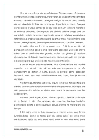 CANALSUBVERSA.com 
6 
Mas foi numa tarde de sexta-feira que Olavo chegou afoito para contar uma novidade a Dorotea. Para variar, as ienas à frente riam dela e Olavo contou com a ajuda de alguns amigos macacos para, através de um divertido tiroteio de mamomas, tapar-lhes a boca. Dorotea achou graça e Olavo sentou-se ao seu lado com um sorrisinho maroto e os olhinhos brilhando. Em segredo, ele contou para a amiga que um caminhão repleto de aves chegaria da selva na próxima terça-feira e retornaria na própria terça-feira para apanhar mais. Naturalmente eles teriam que agir rápido. O único problema era como camuflar Dorotea. 
À noite, eles contaram o plano para Fabíola e os três só pensavam em uma coisa: como fazer para esconder Dorotea? Olavo sabia que o caminhão era grande, muitos do gênero já haviam circulado por ali, Fabíola concordava, mas ainda assim, não era grande o bastante para que Dorotea não fosse vista dentro dele. 
E de tal modo, eles se deitaram, mas não dormiram. Na manhã seguinte, um sábado de sol, as crianças chegaram e os três conseguiram se distrair. À noite, porém, a dúvida: como esconder Dorotea? Não, sem ela, definitivamente não iriam, isso já estava decidido. 
No domingo, Dorotea saboreou alguns tomates e folhas e foi para a beira do cercado apreciar o movimento dos pequenos. Não que ela não gostasse dos adultos e idosos, mas eram os pequenos que lhe encantavam. 
Nos dias de visitação, Olavo não escapava, o zelador batia nele se o fizesse e ele não gostava de apanhar. Fabíola também permanecia quieta e como qualquer coruja, dormia na maior parte do tempo. 
E foi assim, com os três pensando a mesma coisa, que foram surpreendidos, como a todos por ali, pelos gritos de uma mãe desesperada após seu filho mais velho atirar o filho mais novo para  