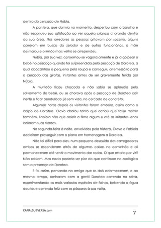 CANALSUBVERSA.com 
7 
dentro do cercado de Núbia. 
A pantera, que dormia no momento, despertou com o barulho e não escondeu sua satisfação ao ver aquela criança chorando dentro da sua área. Nos arredores as pessoas gritavam por socorro, alguns correram em busca do zelador e de outros funcionários, a mãe desmaiou e o irmão mais velho se arrependeu. 
Núbia, por sua vez, aproximou-se vagarosamente e já ia golpear o bebê no pescoço quando foi surpreendida pelo pescoço de Dorotea, a qual abocanhou o pequeno pela roupa e conseguiu arremessá-lo para o cercado das girafas, instantes antes de ser gravemente ferida por Núbia. 
A multidão ficou chocada e não sabia se aplaudia pelo salvamento do bebê, ou se chorava após o pescoço de Dorotea cair inerte e ficar pendurado, já sem vida, no cercado de concreto. 
Algumas horas depois os visitantes foram embora, assim como o corpo de Dorotea. Olavo chorou tanto que achou que fosse morrer também. Fabíola não quis assistir a filme algum e até as irritantes ienas calaram suas risadas. 
Na segunda-feira à noite, envolvidos pela tristeza, Olavo e Fabíola decidiram prosseguir com o plano em homenagem a Dorotea. 
Não foi difícil para eles, num pequeno descuido dos carregadores ambos se esconderam atrás de algumas caixas no caminhão e ali permaneceram até sentir o movimento das rodas. O que estaria por vir? Não sabiam. Mas nada poderia ser pior do que continuar no zoológico sem a presença de Dorotea. 
E foi assim, pensando na amiga que os dois adormeceram, e ao mesmo tempo, sonharam com a gentil Dorotea correndo na selva, experimentando as mais variadas espécies de folhas, bebendo a água dos rios e correndo feliz com os pássaros à sua volta. 
 