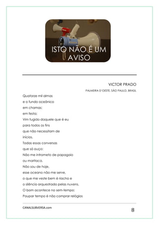 CANALSUBVERSA.com 
8 
VICTOR PRADO 
PALMEIRA D’OESTE, SÃO PAULO, BRASIL 
Quatorze mil almas 
e o fundo oceânico 
em chamas: 
em festa; 
Vim fugido daquele que é eu 
para todos os fins 
que não necessitam de 
inícios. 
Todas essas conversas 
que só ouço: 
Não me intrometo de papagaio 
ou maritaca. 
Não sou de hoje, 
esse oceano não me serve, 
o que me veste bem é riacho e 
o silêncio orquestrado pelas nuvens. 
O bom acontece no sem-tempo; 
Poupar tempo é não comprar relógios 
ISTO NÃO É UM AVISO  