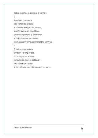 CANALSUBVERSA.com 
9 
(abrir os olhos e acordar o sonho). 
2 
Aquários humanos 
são feitos de placas 
e não necessitam de tampa 
Vocês são seres aquáticos 
que escapuliram a si mesmos 
e hoje pensam em mares 
como quem brinca de telefone sem fio. 
3 
E todas essas coisas 
podem ser provadas, 
mas os gostos variam 
de acordo com o paladar. 
Isso não é um aviso. 
Aviso é fechar os olhos e abrir a boca. 
 
