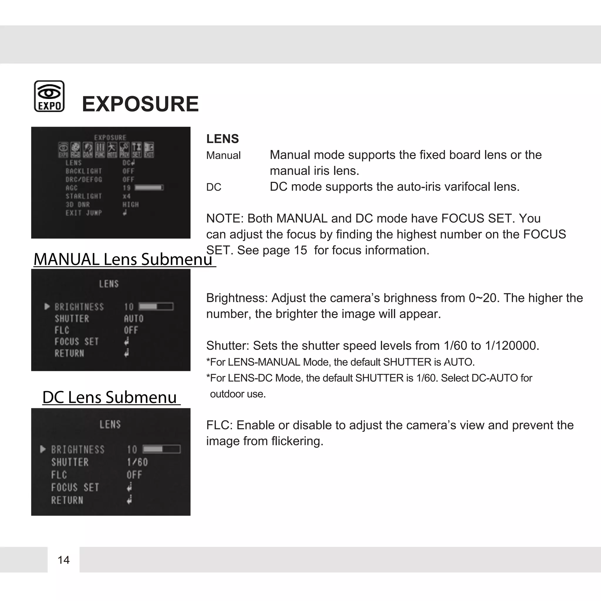 14
EXPOSURE
LENS
Manual Manual mode supports the fixed board lens or the
manual iris lens.
DC DC mode supports the auto-iris varifocal lens.
NOTE: Both MANUAL and DC mode have FOCUS SET. You
can adjust the focus by finding the highest number on the FOCUS
SET. See page 15 for focus information.
Brightness: Adjust the camera’s brighness from 0~20. The higher the
number, the brighter the image will appear.
Shutter: Sets the shutter speed levels from 1/60 to 1/120000.
*For LENS-MANUAL Mode, the default SHUTTER is AUTO.
*For LENS-DC Mode, the default SHUTTER is 1/60. Select DC-AUTO for
*outdoor use.
FLC: Enable or disable to adjust the camera’s view and prevent the
image from flickering.
MANUAL Lens Submenu
DC Lens Submenu
 