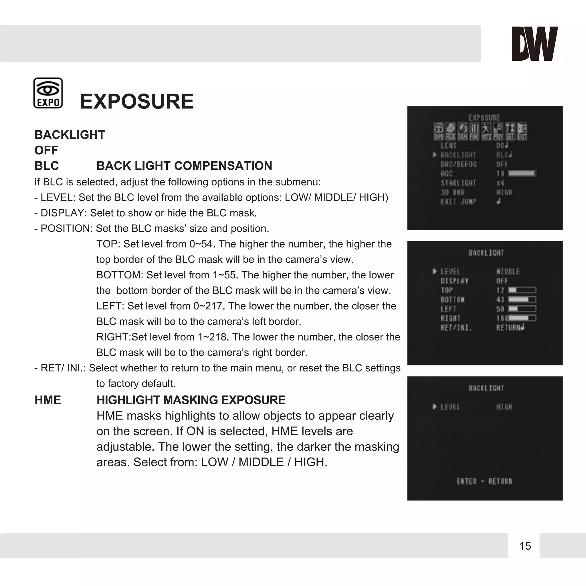 15
EXPOSURE
BACKLIGHT
OFF
BLC BACK LIGHT COMPENSATION
If BLC is selected, adjust the following options in the submenu:
- LEVEL: Set the BLC level from the available options: LOW/ MIDDLE/ HIGH)
- DISPLAY: Selet to show or hide the BLC mask.
- POSITION: Set the BLC masks’ size and position.
TOP: Set level from 0~54. The higher the number, the higher the
top border of the BLC mask will be in the camera’s view.
BOTTOM: Set level from 1~55. The higher the number, the lower
the bottom border of the BLC mask will be in the camera’s view.
LEFT: Set level from 0~217. The lower the number, the closer the
BLC mask will be to the camera’s left border.
RIGHT:Set level from 1~218. The lower the number, the closer the
BLC mask will be to the camera’s right border.
- RET/ INI.: Select whether to return to the main menu, or reset the BLC settings
to factory default.
HME HIGHLIGHT MASKING EXPOSURE
HME masks highlights to allow objects to appear clearly
on the screen. If ON is selected, HME levels are
adjustable. The lower the setting, the darker the masking
areas. Select from: LOW / MIDDLE / HIGH.
 