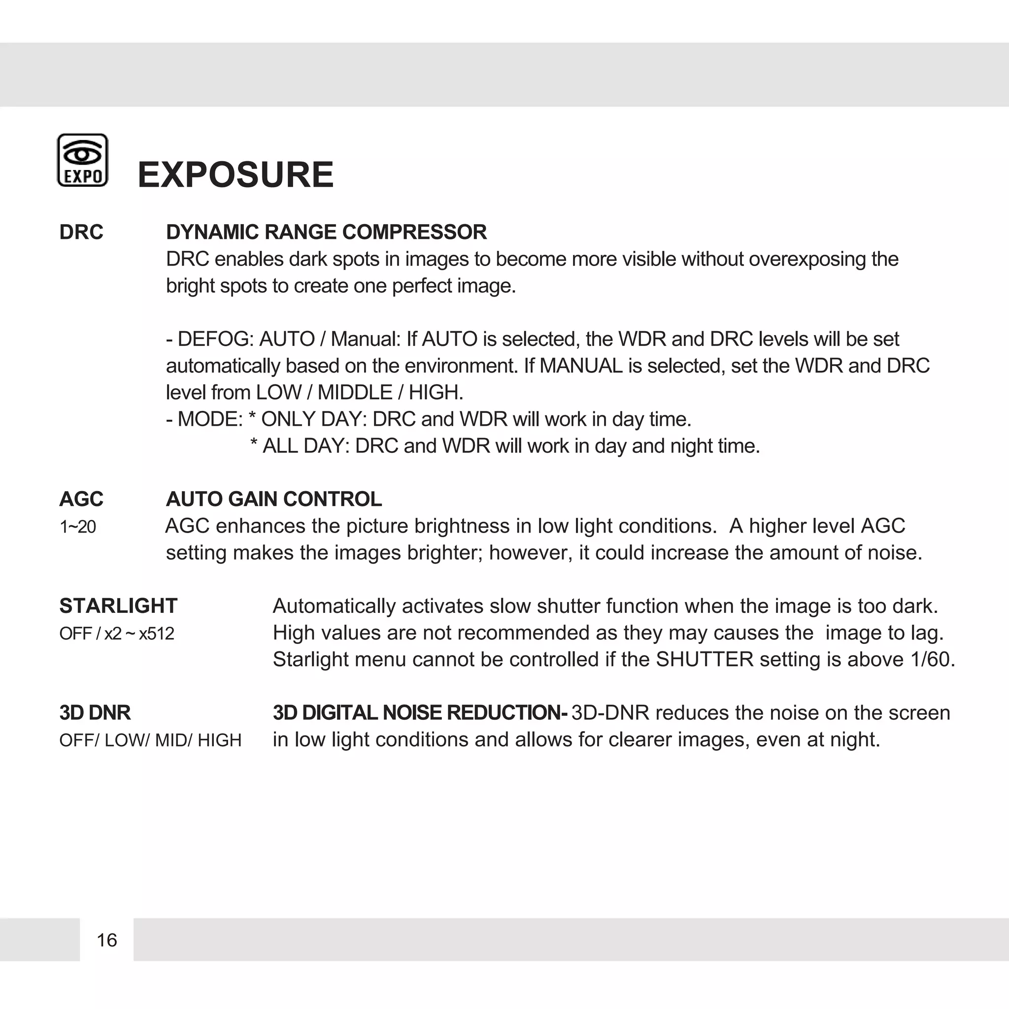16
EXPOSURE
DRC DYNAMIC RANGE COMPRESSOR
DRC enables dark spots in images to become more visible without overexposing the
bright spots to create one perfect image.
- DEFOG: AUTO / Manual: If AUTO is selected, the WDR and DRC levels will be set
automatically based on the environment. If MANUAL is selected, set the WDR and DRC
level from LOW / MIDDLE / HIGH.
- MODE: * ONLY DAY: DRC and WDR will work in day time.
* ALL DAY: DRC and WDR will work in day and night time.
AGC AUTO GAIN CONTROL
1~20 AGC enhances the picture brightness in low light conditions. A higher level AGC
setting makes the images brighter; however, it could increase the amount of noise.
STARLIGHT Automatically activates slow shutter function when the image is too dark.
OFF / x2 ~ x512 High values are not recommended as they may causes the image to lag.
Starlight menu cannot be controlled if the SHUTTER setting is above 1/60.
3D DNR 3D DIGITAL NOISE REDUCTION- 3D-DNR reduces the noise on the screen
OFF/ LOW/ MID/ HIGH in low light conditions and allows for clearer images, even at night.
 