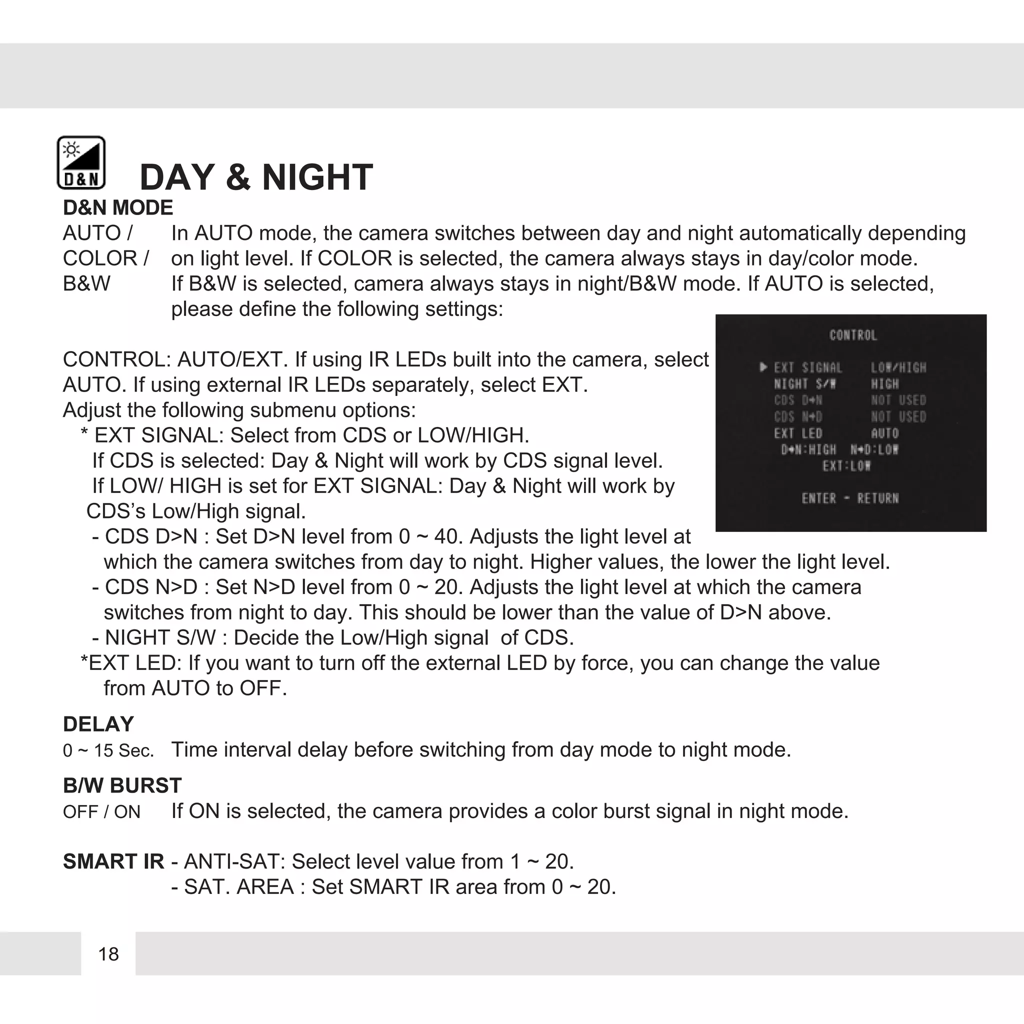 18
DAY & NIGHT
AUTO / In AUTO mode, the camera switches between day and night automatically depending
COLOR / on light level. If COLOR is selected, the camera always stays in day/color mode.
B&W If B&W is selected, camera always stays in night/B&W mode. If AUTO is selected,
please define the following settings:
CONTROL: AUTO/EXT. If using IR LEDs built into the camera, select
AUTO. If using external IR LEDs separately, select EXT.
Adjust the following submenu options:
* EXT SIGNAL: Select from CDS or LOW/HIGH.
If CDS is selected: Day & Night will work by CDS signal level.
If LOW/ HIGH is set for EXT SIGNAL: Day & Night will work by
CDS’s Low/High signal.
- CDS D>N : Set D>N level from 0 ~ 40. Adjusts the light level at
which the camera switches from day to night. Higher values, the lower the light level.
- CDS N>D : Set N>D level from 0 ~ 20. Adjusts the light level at which the camera
switches from night to day. This should be lower than the value of D>N above.
- NIGHT S/W : Decide the Low/High signal of CDS.
*EXT LED: If you want to turn off the external LED by force, you can change the value
from AUTO to OFF.
DELAY
0 ~ 15 Sec. Time interval delay before switching from day mode to night mode.
B/W BURST
OFF / ON If ON is selected, the camera provides a color burst signal in night mode.
SMART IR - ANTI-SAT: Select level value from 1 ~ 20.
- SAT. AREA : Set SMART IR area from 0 ~ 20.
D&N MODE
 