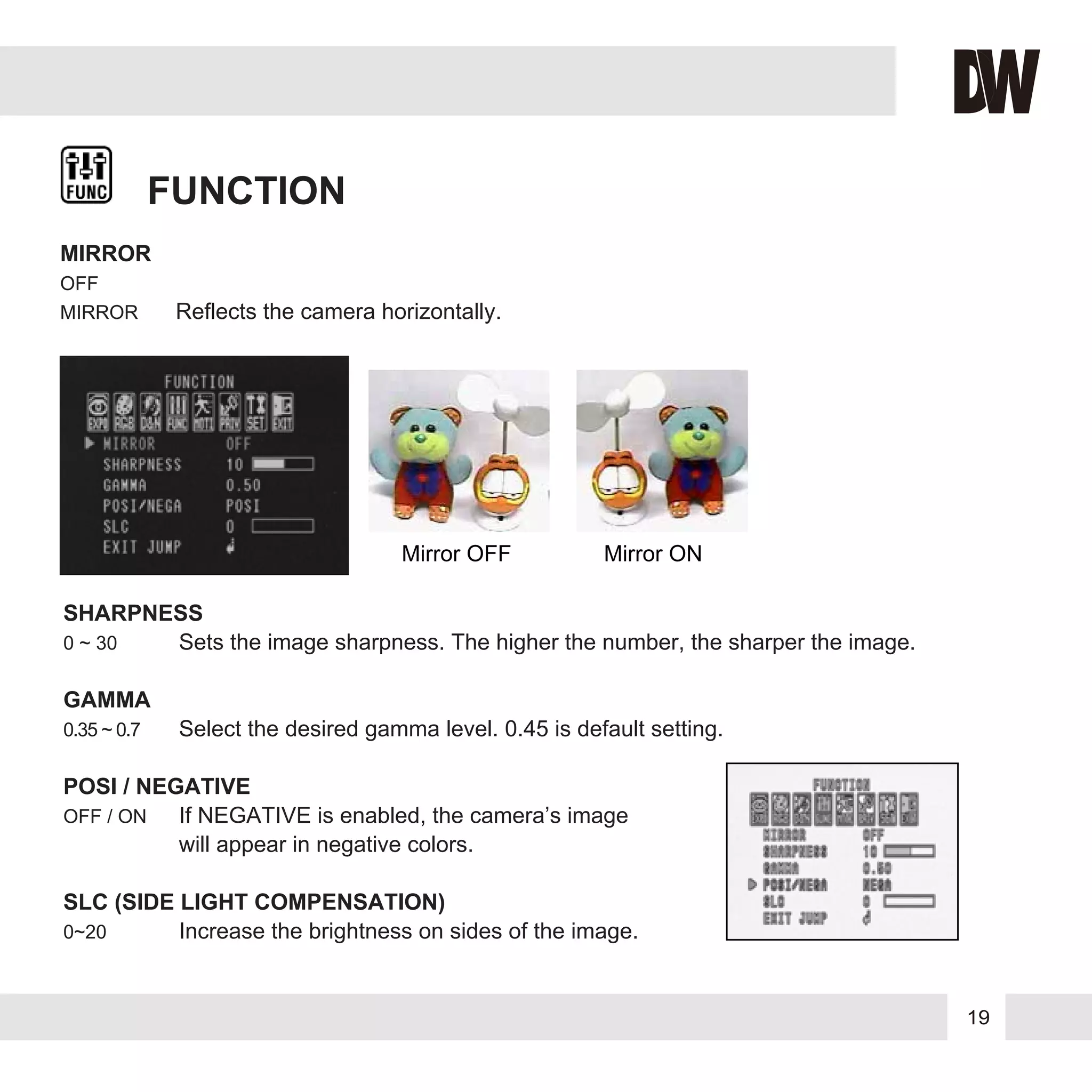 19
FUNCTION
MIRROR
OFF
MIRROR Reflects the camera horizontally.
SHARPNESS
0 ~ 30 Sets the image sharpness. The higher the number, the sharper the image.
GAMMA
0.35 ~ 0.7 Select the desired gamma level. 0.45 is default setting.
POSI / NEGATIVE
OFF / ON If NEGATIVE is enabled, the camera’s image
will appear in negative colors.
SLC (SIDE LIGHT COMPENSATION)
0~20 Increase the brightness on sides of the image.
Mirror ONMirror OFF
 